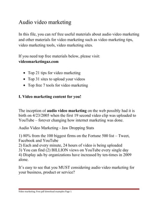 Audio video marketing 
In this file, you can ref free useful materials about audio video marketing 
and other materials for video marketing such as video marketing tips, 
video marketing tools, video marketing sites. 
If you need top free materials below, please visit: 
videomarketingaz.com 
· Top 21 tips for video marketing 
· Top 31 sites to upload your videos 
· Top free 7 tools for video marketing 
I. Video marketing content for you! 
The inception of audio video marketing on the web possibly had it is 
birth on 4/23/2005 when the first 19 second video clip was uploaded to 
YouTube – forever changing how internet marketing was done. 
Audio Video Marketing - Jaw Dropping Stats 
1) 80% from the 100 biggest firms on the Fortune 500 list – Tweet, 
Facebook and YouTube 
2) Each and every minute, 24 hours of video is being uploaded 
3) You can find (2) BILLION views on YouTube every single day 
4) Display ads by organizations have increased by ten-times in 2009 
alone. 
It’s easy to see that you MUST considering audio video marketing for 
your business, product or service? 
Video marketing. Free pdf download examples Page 1 
 