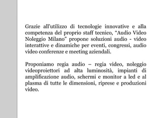 Grazie all'utilizzo di tecnologie innovative e alla
competenza del proprio staff tecnico, “Audio Video
Noleggio Milano” propone soluzioni audio - video
interattive e dinamiche per eventi, congressi, audio
video conferenze e meeting aziendali.
Proponiamo regia audio – regia video, noleggio
videoproiettori ad alta luminosità, impianti di
amplificazione audio, schermi e monitor a led e al
plasma di tutte le dimensioni, riprese e produzioni
video.
 