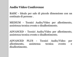 Audio Video Conferenze
BASIC - Ideale per sale di piccole dimensione con un
centinaio di persone .
MEDIUM - Tecnici Audio/Video per allestimento,
assistenza tecnica evento e disallestimento.
ADVANCED - Tecnici Audio/Video per allestimento,
assistenza tecnica evento e disallestimento.
ADVANCED PLUS - Tecnici Audio/Video per
allestimento, assistenza tecnica evento e
disallestimento.
 