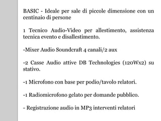BASIC - Ideale per sale di piccole dimensione con un
centinaio di persone
1 Tecnico Audio-Video per allestimento, assistenza
tecnica evento e disallestimento.
-Mixer Audio Soundcraft 4 canali/2 aux
-2 Casse Audio attive DB Technologies (120Wx2) su
stativo.
-1 Microfono con base per podio/tavolo relatori.
-1 Radiomicrofono gelato per domande pubblico.
- Registrazione audio in MP3 interventi relatori
 