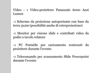 Video - 1 Video-proiettore Panasonic 6000 Ansi
Lumen
-1 Schermo da proiezione autoportante con base da
terra 3x2m (possibilità anche di retroproiezione)
-1 Monitor per visione slide e contributi video da
podio o tavolo relatore
-1 PC Portatile per caricamento contenuti da
proiettore durante l'evento
-1 Telecomando per avanzamento ݺߣ Powerpoint
durante l'evento
 
