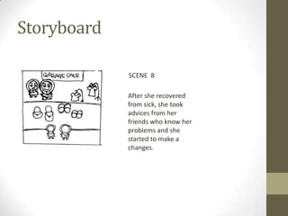 Storyboard

             SCENE 8

             After she recovered
             from sick, she took
             advices from her
             friends who know her
             problems and she
             started to make a
             changes.
 