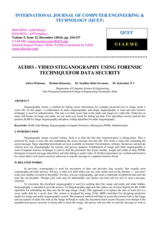 Proceedings of the International Conference on Emerging Trends in Engineering and Management (ICETEM14)
30 – 31, December 2014, Ernakulam, India
154
AUDIO - VIDEO STEGANOGRAPHY USING FORENSIC
TECHNIQUEFOR DATA SECURITY
Athira Mohanan, Reshma Remanan, Dr. Sasidhar Babu Suvanam, Dr. Kalyankar N V
Department of Computer Science & Engineering,
Sree Narayana Gurukulam College of Engineering, Ernakulam, India
ABSTRACT
Steganography means, a method for hiding secret information for example password text or image inside a
cover file. In this paper, a combination of audio steganography and image steganography is used and also forensic
technique is used for authentication. The aim is to hide secret data in the audio and image of a video file. Video has so
many still frames of image and audio, we can select any frame for hiding our data. Two algorithms can be used for this
purpose.4LSB for image steganography and phase coding algorithm for audio steganography.
Keywords: 4LSB; Data Hiding; Steganography; Computer Forensics; Histogram; PSNR; Authentication.
I. INTRODUCTION
Steganography means covered writing. Goal is to hide the fact that communication is taking place. This is
achieved by using a cover file and embedding the secret message into this file. The result is stego file containing the
secret message. Stego algorithm downloads are now available on internet. Governments, military, businesses and private
citizens now use steganography for security and privacy purpose. Combination of image and video steganography is
used. Computer forensic technique is used to find the parameter like frame number, height and width of data, PSNR,
histogram of secrete message data before and after hiding to audio-video. If all these parameters are verified and found to
be correct then it will send to receiver otherwise it stop the message in computer forensics block.
II. RELATED WORKS
In previous, cryptography is used for encryption of data and provides data security. But actually term
cryptography provides privacy. Privacy is what you need when you use your credit card on the Internet — you don’t
want your number revealed to the public. For this, you use cryptography, and send a coded pile of gibberish that only the
web site can decipher. Though your code may be unbreakable, any hacker can look and see you’ve sent a message.
[2][3][4]
To overcome this drawback steganography is used for sending data like image and audio and make hidden.
Steganography is intended to provide secrecy. [1] Steganography approach that makes use of Least Significant Bit (LSB)
algorithm for embedding the data into the bit map image (.bmp). This approach is to replace the data of lower bit in a
cover audio data by a secret data. Our system is designed by using 32-bit ARM controllers for designing predictive
model for image and audio steganography system. The proposed method will help to secure the content with in the image
and encryption of audio file with in the image will help to make the document much securer because even though if the
unauthorized person succeeds in being able to hack the image, the person will not able to read the message as well as
INTERNATIONAL JOURNAL OF COMPUTER ENGINEERING &
TECHNOLOGY (IJCET)
ISSN 0976 – 6367(Print)
ISSN 0976 – 6375(Online)
Volume 5, Issue 12, December (2014), pp. 154-157
© IAEME: www.iaeme.com/IJCET.asp
Journal Impact Factor (2014): 8.5328 (Calculated by GISI)
www.jifactor.com
IJCET
© I A E M E
 