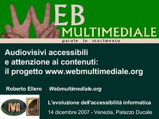 Audiovisivi accessibili  e attenzione ai contenuti: il progetto www.webmultimediale.org Roberto Ellero  Webmultimediale.org L'evoluzione dell'accessibilità informatica 14 dicembre 2007 - Venezia, Palazzo Ducale 
