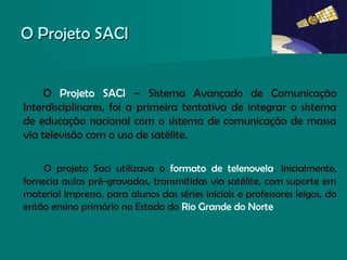 O Projeto SACIO Projeto SACI
O Projeto SACI – Sistema Avançado de Comunicação
Interdisciplinares, foi a primeira tentativa de integrar o sistema
de educação nacional com o sistema de comunicação de massa
via televisão com o uso de satélite.
O projeto Saci utilizava o formato de telenovela. Inicialmente,
fornecia aulas pré-gravadas, transmitidas via satélite, com suporte em
material impresso, para alunos das séries iniciais e professores leigos, do
então ensino primário no Estado do Rio Grande do Norte
 
