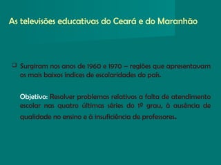 As televisões educativas do Ceará e do Maranhão
 Surgiram nos anos de 1960 e 1970 – regiões que apresentavam
os mais baixos índices de escolaridades do país.
Objetivo: Resolver problemas relativos a falta de atendimento
escolar nas quatro últimas séries do 1º grau, à ausência de
qualidade no ensino e à insuficiência de professores.
 