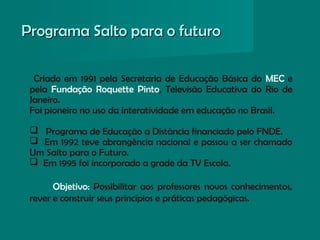 Programa Salto para o futuroPrograma Salto para o futuro
Criado em 1991 pela Secretaria de Educação Básica do MEC e
pela Fundação Roquette Pinto, Televisão Educativa do Rio de
Janeiro.
Foi pioneiro no uso da interatividade em educação no Brasil.
 Programa de Educação a Distância financiado pelo FNDE.
 Em 1992 teve abrangência nacional e passou a ser chamado
Um Salto para o Futuro.
 Em 1995 foi incorporado a grade da TV Escola.
Objetivo: Possibilitar aos professores novos conhecimentos,
rever e construir seus princípios e práticas pedagógicas.
 
