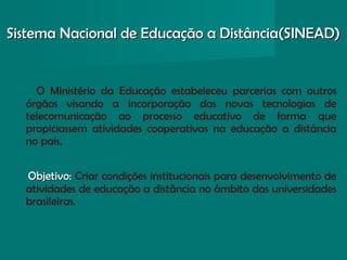 Sistema Nacional de Educação a Distância(SINEAD)Sistema Nacional de Educação a Distância(SINEAD)
O Ministério da Educação estabeleceu parcerias com outros
órgãos visando a incorporação das novas tecnologias de
telecomunicação ao processo educativo de forma que
propiciassem atividades cooperativas na educação a distância
no pais.
Objetivo:Objetivo: Criar condições institucionais para desenvolvimento de
atividades de educação a distância no âmbito das universidades
brasileiras.
 