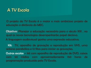 A TV EscolaA TV Escola
O projeto da TV Escola é o maior e mais ambicioso projeto de
educação a distância do MEC.
Objetivo:Objetivo: Planejar a educação necessária para o século XXI , na
qual as novas tecnologias desempenharão papel decisivo.
A linguagem audiovisual ganha uma expressão educativa.
Kit: TV, aparelho de gravação e reprodução em VHS, uma
antena parabólica e 12 fitas para iniciar as gravações.
Outras escolas – kit com aparelho de reprodução de DVD, caixas
com 50 mídias com aproximadamente 150 horas de
programação produzida pela TV Escola.
 
