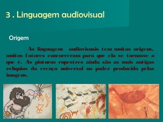 Origem
3 . Linguagem audiovisual
As linguagens audiovisuais tem muitas origens,
muitos fatores concorreram para que ela se tornasse o
que é. As pinturas rupestres ainda são as mais antigas
relíquias da crença universal no poder produzido pelas
imagens.
 