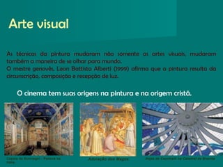 Arte visual
Anjos de Ceschiatti na Catedral de BrasíliaAdoração dos MagosCapela do Scrovegni - Padova na
Itália.
As técnicas da pintura mudaram não somente as artes visuais, mudaram
também a maneira de se olhar para mundo.
O mestre genovês, Leon Battista Alberti (1999) afirma que a pintura resulta da
circunscrição, composição e recepção de luz.
O cinema tem suas origens na pintura e na origem cristã.
 