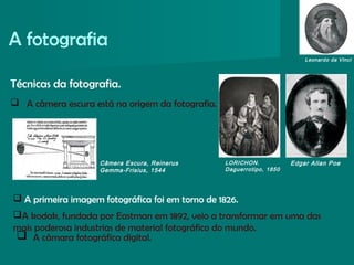 A fotografia
Edgar Allan PoeLORICHON.
Daguerrotipo, 1850
Leonardo da Vinci
Câmera Escura, Reinerus
Gemma-Frisius, 1544
Técnicas da fotografia.
 A câmera escura está na origem da fotografia.
 A primeira imagem fotográfica foi em torno de 1826.
A kodak, fundada por Eastman em 1892, veio a transformar em uma das
mais poderosa industrias de material fotográfico do mundo.
 A câmara fotográfica digital.
 
