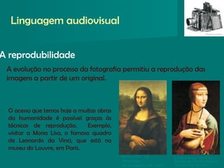 A reprodubilidade
Linguagem audiovisual
Mona Lisa, La
Gioconda
De Leonardo da Vinci
Dama com um Arminho,
Retrato de Cecilia Gallerani,
de Leonardo da Vinci
A evolução no processo da fotografia permitiu a reprodução das
imagens a partir de um original.
O acesso que temos hoje a muitas obras
da humanidade é possível graças às
técnicas de reprodução. Exemplo,
visitar a Mona Lisa, o famoso quadro
de Leonardo da Vinci, que está no
museu do Louvre, em Paris.
 
