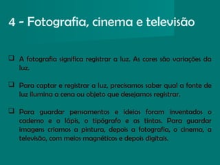  A fotografia significa registrar a luz. As cores são variações da
luz.
 Para captar e registrar a luz, precisamos saber qual a fonte de
luz ilumina a cena ou objeto que desejamos registrar.
 Para guardar pensamentos e ideias foram inventados o
caderno e o lápis, o tipógrafo e as tintas. Para guardar
imagens criamos a pintura, depois a fotografia, o cinema, a
televisão, com meios magnéticos e depois digitais.
4 - Fotografia, cinema e televisão
 