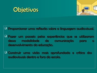 ObjetivosObjetivos
 Proporcionar uma reflexão sobre a linguagem audiovisual.Proporcionar uma reflexão sobre a linguagem audiovisual.
 Fazer um passeio pelas experiências que se utilizaramFazer um passeio pelas experiências que se utilizaram
dessa modalidade de comunicação para odessa modalidade de comunicação para o
desenvolvimento da educação.desenvolvimento da educação.
 Construir uma visão mais aprofundada e crítica dosConstruir uma visão mais aprofundada e crítica dos
audiovisuais dentro e fora da escola.audiovisuais dentro e fora da escola.
 