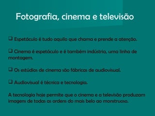 Fotografia, cinema e televisão
 Espetáculo é tudo aquilo que chama e prende a atenção.
 Cinema é espetáculo e é também indústria, uma linha de
montagem.
 Os estúdios de cinema são fábricas de audiovisual.
 Audiovisual é técnica e tecnologia.
A tecnologia hoje permite que o cinema e a televisão produzam
imagens de todas as ordens do mais belo ao monstruoso.
 