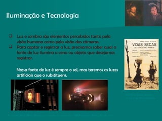  Luz e sombra são elementos percebidos tanto pela
visão humana como pela visão das câmeras.
 Para captar e registrar a luz, precisamos saber qual a
fonte de luz ilumina a cena ou objeto que desejamos
registrar.
Nossa fonte de luz é sempre o sol, mas teremos as luzes
artificiais que o substituem.
Iluminação e Tecnologia
Ce nas do film e Blade Runne r, o caçado r de andró ide s. USA, dire ção : Ridle y Sco th, 1 9 8 2.
No filme Vidas Secas,
a luz é de alto-contraste.
 