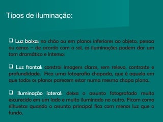 Tipos de iluminação:
 
 Luz baixa:Luz baixa: no chão ou em planos inferiores ao objeto, pessoa
ou cenas – de acordo com o sol, as iluminações podem dar um
tom dramático e intenso;
 Luz frontal: constroi imagens claras, sem relevo, contraste e
profundidade. Fica uma fotografia chapada, que é aquela em
que todos os planos parecem estar numa mesma chapa plana.
 Iluminação lateral: deixa o assunto fotografado muito
escurecido em um lado e muito iluminado no outro. Ficam como
silhuetas quando o assunto principal fica com menos luz que o
fundo.
 