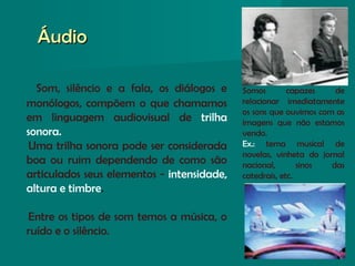 Som, silêncio e a fala, os diálogos e
monólogos, compõem o que chamamos
em linguagem audiovisual de trilha
sonora.
Uma trilha sonora pode ser considerada
boa ou ruim dependendo de como são
articulados seus elementos - intensidade,
altura e timbre.
Entre os tipos de som temos a música, o
ruído e o silêncio.
ÁudioÁudio
Somos capazes de
relacionar imediatamente
os sons que ouvimos com as
imagens que não estamos
vendo.
Ex.: tema musical de
novelas, vinheta do jornal
nacional, sinos das
catedrais, etc.
 