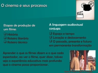 O cinema e seus processosO cinema e seus processos
Cena do filme O tigre e o Dragão,
A linguagem audiovisual
conjuga:
 Espaço e tempo
 Locação e deslocamento
 O passado, presente e futuro
em permanente transformação
Aprender o que os filmes dizem e o que cada
espectador, ao ver o filme, quer dizer, talvez
seja a experiência educativa mais profunda
que o cinema possa proporcionar.
Etapas de produção deEtapas de produção de
um filme:um filme:
 História
 Roteiro literário
 Roteiro técnico
 