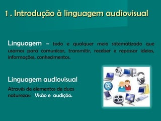Linguagem – todo e qualquer meio sistematizado que
usamos para comunicar, transmitir, receber e repassar ideias,
informações, conhecimentos.
Linguagem audiovisual
Através de elementos de duas
naturezas: Visão e audição.
1 . Introdução à linguagem audiovisual1 . Introdução à linguagem audiovisual
 