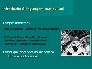 Tempos modernos
Visão e audição – sentidos mais privilegiados.
O filme de Charles Chaplin - Tempos
Moderno representa a modernidade
inscrita em linguagem audiovisual.
Temos que aprender muito com osTemos que aprender muito com os
filmes e audiovisuais.filmes e audiovisuais.
Introdução à linguagem audiovisualIntrodução à linguagem audiovisual
 