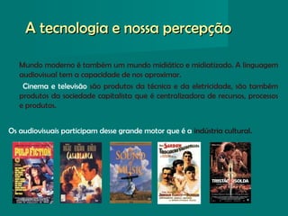 A tecnologia e nossa percepçãoA tecnologia e nossa percepção
Mundo moderno é também um mundo midiático e midiatizado. A linguagem
audiovisual tem a capacidade de nos aproximar.
Cinema e televisão são produtos da técnica e da eletricidade, são também
produtos da sociedade capitalista que é centralizadora de recursos, processos
e produtos.
Os audiovisuais participam desse grande motor que é a indústria cultural.
 
