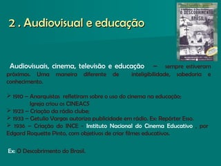 Audiovisuais, cinema, televisão e educação – sempre estiveram
próximos. Uma maneira diferente de inteligibilidade, sabedoria e
conhecimento.
 1910 – Anarquistas refletiram sobre o uso do cinema na educação;
Igreja criou os CINEACS
 1923 – Criação da rádio clube;
 1933 – Getulio Vargas autoriza publicidade em rádio. Ex: Repórter Esso.
 1936 – Criação do INCE - Instituto Nacional do Cinema Educativo , por
Edgard Roquette Pinto, com objetivos de criar filmes educativos.
Ex: O Descobrimento do Brasil.
2 . Audiovisual e educação2 . Audiovisual e educação
 