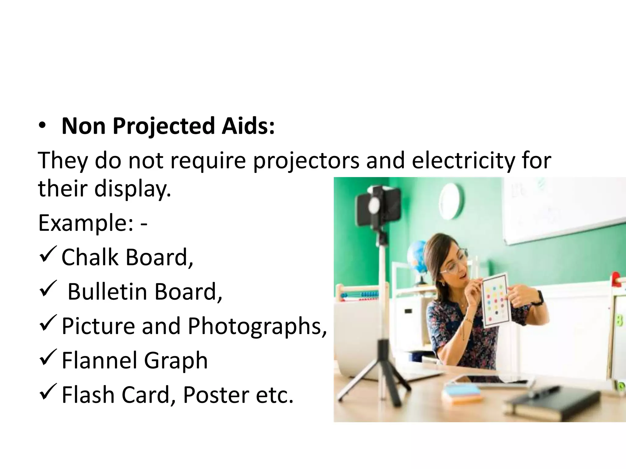 • Non Projected Aids:
They do not require projectors and electricity for
their display.
Example: -
Chalk Board,
 Bulletin Board,
Picture and Photographs,
Flannel Graph
Flash Card, Poster etc.
 