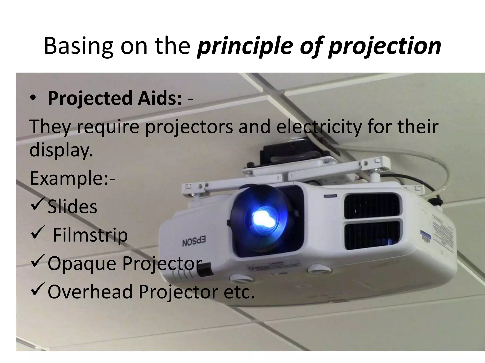Basing on the principle of projection
• Projected Aids: -
They require projectors and electricity for their
display.
Example:-
Slides
 Filmstrip
Opaque Projector
Overhead Projector etc.
 