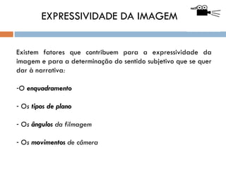 EXPRESSIVIDADE DA IMAGEM


Existem fatores que contribuem para a expressividade da
imagem e para a determinação do sentido subjetivo que se quer
dar à narrativa:

-O enquadramento

- Os tipos de plano

- Os ângulos da filmagem

- Os movimentos de câmera
 