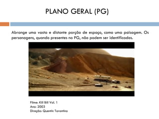 PLANO GERAL (PG)

Abrange uma vasta e distante porção de espaço, como uma paisagem. Os
personagens, quando presentes no PG, não podem ser identificados.




         Filme: Kill Bill Vol. 1
         Ano: 2003
         Direção: Quentin Tarantino
 