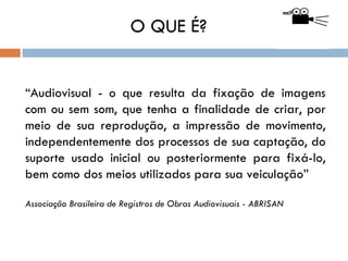O QUE É?


“Audiovisual - o que resulta da fixação de imagens
com ou sem som, que tenha a finalidade de criar, por
meio de sua reprodução, a impressão de movimento,
independentemente dos processos de sua captação, do
suporte usado inicial ou posteriormente para fixá-lo,
bem como dos meios utilizados para sua veiculação”

Associação Brasileira de Registros de Obras Audiovisuais - ABRISAN
 