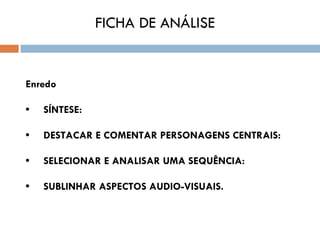 FICHA DE ANÁLISE


Enredo

•     SÍNTESE:

•     DESTACAR E COMENTAR PERSONAGENS CENTRAIS:

•     SELECIONAR E ANALISAR UMA SEQUÊNCIA:

•     SUBLINHAR ASPECTOS AUDIO-VISUAIS.
 