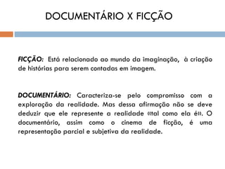 DOCUMENTÁRIO X FICÇÃO


FICÇÃO: Está relacionado ao mundo da imaginação, à criação
de histórias para serem contadas em imagem.


DOCUMENTÁRIO: Caracteriza-se pelo compromisso com a
exploração da realidade. Mas dessa afirmação não se deve
deduzir que ele represente a realidade «tal como ela é». O
documentário, assim como o cinema de ficção, é uma
representação parcial e subjetiva da realidade.
 