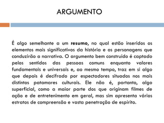 ARGUMENTO


É algo semelhante a um resumo, no qual estão inseridos os
elementos mais significativos da história e os personagens que
conduzirão a narrativa. O argumento bem construído é captado
pelos sentidos das pessoas comuns enquanto valores
fundamentais e universais e, ao mesmo tempo, traz em si algo
que depois é decifrado por espectadores situados nos mais
distintos patamares culturais. Ele não é, portanto, algo
superficial, como a maior parte dos que originam filmes de
ação e de entretenimento em geral, mas sim apresenta vários
estratos de compreensão e vasta penetração de espírito.
 