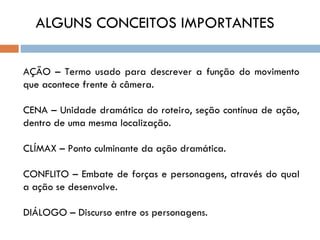 ALGUNS CONCEITOS IMPORTANTES

AÇÃO – Termo usado para descrever a função do movimento
que acontece frente à câmera.

CENA – Unidade dramática do roteiro, seção contínua de ação,
dentro de uma mesma localização.

CLÍMAX – Ponto culminante da ação dramática.

CONFLITO – Embate de forças e personagens, através do qual
a ação se desenvolve.

DIÁLOGO – Discurso entre os personagens.
 