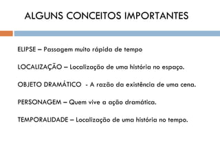 ALGUNS CONCEITOS IMPORTANTES

ELIPSE – Passagem muito rápida de tempo

LOCALIZAÇÃO – Localização de uma história no espaço.

OBJETO DRAMÁTICO - A razão da existência de uma cena.

PERSONAGEM – Quem vive a ação dramática.

TEMPORALIDADE – Localização de uma história no tempo.
 