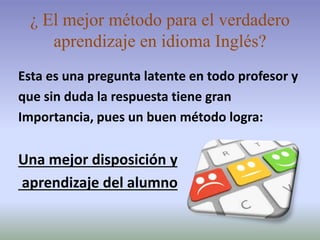 ¿ El mejor método para el verdadero
aprendizaje en idioma Inglés?
Esta es una pregunta latente en todo profesor y
que sin duda la respuesta tiene gran
Importancia, pues un buen método logra:
Una mejor disposición y
aprendizaje del alumno