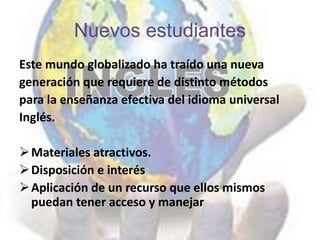 Nuevos estudiantes
Este mundo globalizado ha traído una nueva
generación que requiere de distinto métodos
para la enseñanza efectiva del idioma universal
Inglés.
Materiales atractivos.
Disposición e interés
Aplicación de un recurso que ellos mismos
puedan tener acceso y manejar