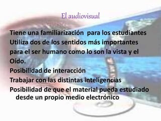 El audiovisual
Tiene una familiarización para los estudiantes
Utiliza dos de los sentidos más importantes
para el ser humano como lo son la vista y el
Oído.
Posibilidad de interacción
Trabajar con las distintas inteligencias
Posibilidad de que el material pueda estudiado
desde un propio medio electrónico