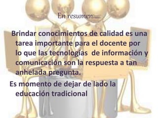 En resumen…..
Brindar conocimientos de calidad es una
tarea importante para el docente por
lo que las tecnologías de información y
comunicación son la respuesta a tan
anhelada pregunta.
Es momento de dejar de lado la
educación tradicional