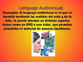 Lenguaje Audiovisual.
Concepto: El lenguaje audiovisual es el que se
trasmite mediante los sentidos del oído y de la
vista. Se puede plasmar en distintos soportes
físicos como un DVD o una cinta, que permiten
consolidar el material de manera simultánea.
 