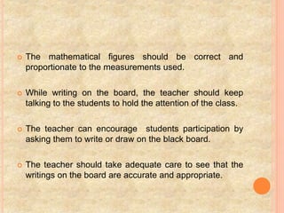  The mathematical figures should be correct and
proportionate to the measurements used.
 While writing on the board, the teacher should keep
talking to the students to hold the attention of the class.
 The teacher can encourage students participation by
asking them to write or draw on the black board.
 The teacher should take adequate care to see that the
writings on the board are accurate and appropriate.
 