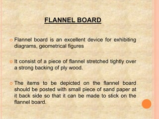 FLANNEL BOARD
 Flannel board is an excellent device for exhibiting
diagrams, geometrical figures
 It consist of a piece of flannel stretched tightly over
a strong backing of ply wood.
 The items to be depicted on the flannel board
should be posted with small piece of sand paper at
it back side so that it can be made to stick on the
flannel board.
 