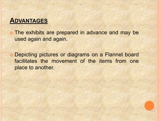 ADVANTAGES
 The exhibits are prepared in advance and may be
used again and again.
 Depicting pictures or diagrams on a Flannel board
facilitates the movement of the items from one
place to another.
 