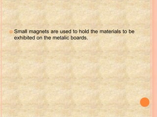  Small magnets are used to hold the materials to be
exhibited on the metalic boards.
 