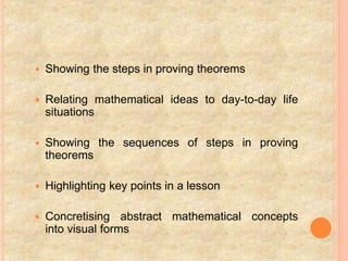  Showing the steps in proving theorems
 Relating mathematical ideas to day-to-day life
situations
 Showing the sequences of steps in proving
theorems
 Highlighting key points in a lesson
 Concretising abstract mathematical concepts
into visual forms
 