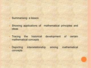  Summarising a lesson
 Showing applications of mathematical principles and
ideas
 Tracing the historical development of certain
mathematical concepts
 Depicting interrelationship among mathematical
concepts
 