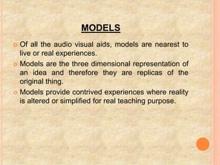 MODELS
 Of all the audio visual aids, models are nearest to
live or real experiences.
 Models are the three dimensional representation of
an idea and therefore they are replicas of the
original thing.
 Models provide contrived experiences where reality
is altered or simplified for real teaching purpose.
 